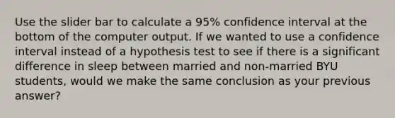 Use the slider bar to calculate a 95% confidence interval at the bottom of the computer output. If we wanted to use a confidence interval instead of a hypothesis test to see if there is a significant difference in sleep between married and non-married BYU students, would we make the same conclusion as your previous answer?