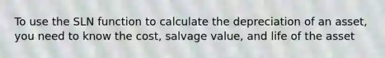 To use the SLN function to calculate the depreciation of an asset, you need to know the cost, salvage value, and life of the asset