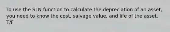 To use the SLN function to calculate the depreciation of an asset, you need to know the cost, salvage value, and life of the asset. T/F