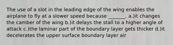 The use of a slot in the leading edge of the wing enables the airplane to fly at a slower speed because _______. a.)it changes the camber of the wing b.)it delays the stall to a higher angle of attack c.)the laminar part of the boundary layer gets thicker d.)it decelerates the upper surface boundary layer air