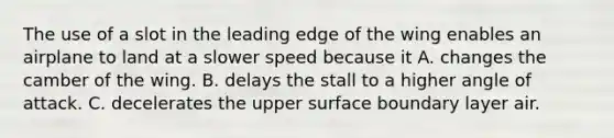 The use of a slot in the leading edge of the wing enables an airplane to land at a slower speed because it A. changes the camber of the wing. B. delays the stall to a higher angle of attack. C. decelerates the upper surface boundary layer air.