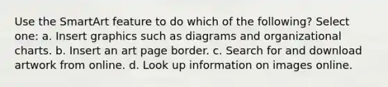 Use the SmartArt feature to do which of the following? Select one: a. Insert graphics such as diagrams and organizational charts. b. Insert an art page border. c. Search for and download artwork from online. d. Look up information on images online.