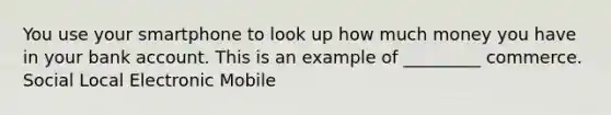 You use your smartphone to look up how much money you have in your bank account. This is an example of _________ commerce. Social Local Electronic Mobile