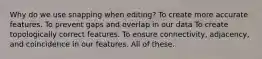 Why do we use snapping when editing? To create more accurate features. To prevent gaps and overlap in our data To create topologically correct features. To ensure connectivity, adjacency, and coincidence in our features. All of these.
