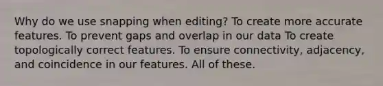 Why do we use snapping when editing? To create more accurate features. To prevent gaps and overlap in our data To create topologically correct features. To ensure connectivity, adjacency, and coincidence in our features. All of these.