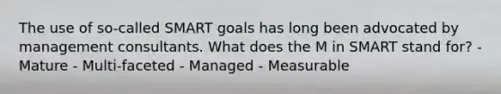 The use of so-called SMART goals has long been advocated by management consultants. What does the M in SMART stand for​? ​- Mature - Multi-faceted - Managed - Measurable