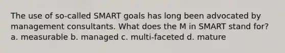 The use of so-called SMART goals has long been advocated by management consultants. What does the M in SMART stand for? a. measurable b. managed c. multi-faceted d. mature