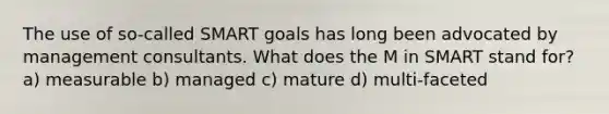 The use of so-called SMART goals has long been advocated by management consultants. What does the M in SMART stand for​? a) ​measurable b) ​managed c) ​mature d) ​multi-faceted