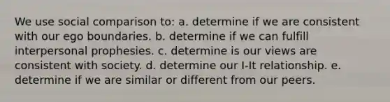 We use social comparison to: a. determine if we are consistent with our ego boundaries. b. determine if we can fulfill interpersonal prophesies. c. determine is our views are consistent with society. d. determine our I-It relationship. e. determine if we are similar or different from our peers.