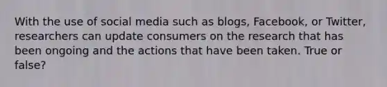 With the use of social media such as blogs, Facebook, or Twitter, researchers can update consumers on the research that has been ongoing and the actions that have been taken. True or false?