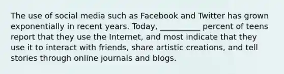 The use of social media such as Facebook and Twitter has grown exponentially in recent years. Today, __________ percent of teens report that they use the Internet, and most indicate that they use it to interact with friends, share artistic creations, and tell stories through online journals and blogs.