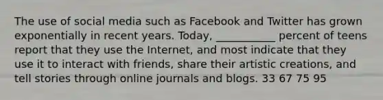 The use of social media such as Facebook and Twitter has grown exponentially in recent years. Today, ___________ percent of teens report that they use the Internet, and most indicate that they use it to interact with friends, share their artistic creations, and tell stories through online journals and blogs. 33 67 75 95