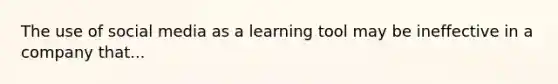 The use of social media as a learning tool may be ineffective in a company that...