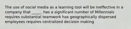 The use of social media as a learning tool will be ineffective in a company that _____. has a significant number of Millennials requires substantial teamwork has geographically dispersed employees requires centralized decision making