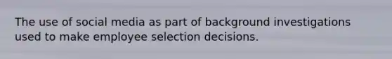 The use of social media as part of background investigations used to make employee selection decisions.