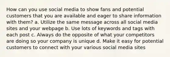 How can you use social media to show fans and potential customers that you are available and eager to share information with them? a. Utilize the same message across all social media sites and your webpage b. Use lots of keywords and tags with each post c. Always do the opposite of what your competitors are doing so your company is unique d. Make it easy for potential customers to connect with your various social media sites