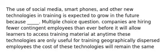 The use of social media, smart phones, and other new technologies in training is expected to grow in the future because _____. Multiple choice question. companies are hiring fewer contingent employees than ever before it will allow learners to access training material at anytime these technologies are only useful for training geographically dispersed employees the cost of these technologies will remain the same