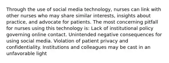 Through the use of social media technology, nurses can link with other nurses who may share similar interests, insights about practice, and advocate for patients. The most concerning pitfall for nurses using this technology is: Lack of institutional policy governing online contact. Unintended negative consequences for using social media. Violation of patient privacy and confidentiality. Institutions and colleagues may be cast in an unfavorable light