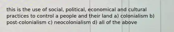 this is the use of social, political, economical and cultural practices to control a people and their land a) colonialism b) post-colonialism c) neocolonialism d) all of the above