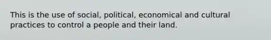 This is the use of social, political, economical and cultural practices to control a people and their land.