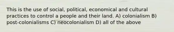 This is the use of social, political, economical and cultural practices to control a people and their land. A) colonialism B) post-colonialisms C) neocolonialism D) all of the above