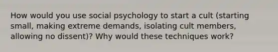 How would you use social psychology to start a cult (starting small, making extreme demands, isolating cult members, allowing no dissent)? Why would these techniques work?