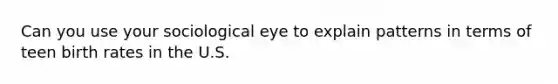 Can you use your sociological eye to explain patterns in terms of teen birth rates in the U.S.