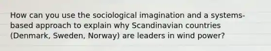 How can you use the sociological imagination and a systems-based approach to explain why Scandinavian countries (Denmark, Sweden, Norway) are leaders in wind power?