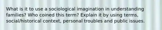 What is it to use a sociological imagination in understanding families? Who coined this term? Explain it by using terms, social/historical context, personal troubles and public issues.