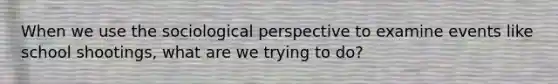 When we use the sociological perspective to examine events like school shootings, what are we trying to do?