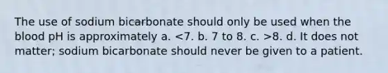 The use of sodium bicarbonate should only be used when the blood pH is approximately a. 8. d. It does not matter; sodium bicarbonate should never be given to a patient.