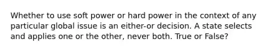 Whether to use soft power or hard power in the context of any particular global issue is an either-or decision. A state selects and applies one or the other, never both. True or False?