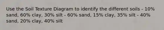 Use the Soil Texture Diagram to identify the different soils - 10% sand, 60% clay, 30% silt - 60% sand, 15% clay, 35% silt - 40% sand, 20% clay, 40% silt