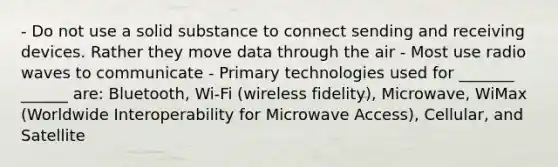 - Do not use a solid substance to connect sending and receiving devices. Rather they move data through the air - Most use radio waves to communicate - Primary technologies used for _______ ______ are: Bluetooth, Wi-Fi (wireless fidelity), Microwave, WiMax (Worldwide Interoperability for Microwave Access), Cellular, and Satellite