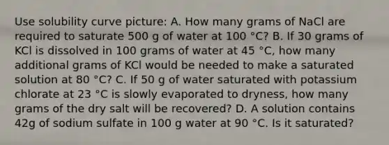 Use solubility curve picture: A. How many grams of NaCl are required to saturate 500 g of water at 100 °C? B. If 30 grams of KCl is dissolved in 100 grams of water at 45 °C, how many additional grams of KCl would be needed to make a saturated solution at 80 °C? C. If 50 g of water saturated with potassium chlorate at 23 °C is slowly evaporated to dryness, how many grams of the dry salt will be recovered? D. A solution contains 42g of sodium sulfate in 100 g water at 90 °C. Is it saturated?