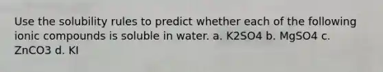 Use the solubility rules to predict whether each of the following ionic compounds is soluble in water. a. K2SO4 b. MgSO4 c. ZnCO3 d. KI