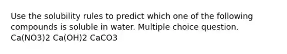 Use the solubility rules to predict which one of the following compounds is soluble in water. Multiple choice question. Ca(NO3)2 Ca(OH)2 CaCO3