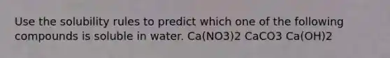 Use the solubility rules to predict which one of the following compounds is soluble in water. Ca(NO3)2 CaCO3 Ca(OH)2