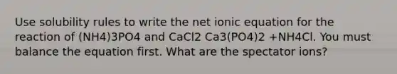 Use solubility rules to write the net ionic equation for the reaction of (NH4)3PO4 and CaCl2 Ca3(PO4)2 +NH4Cl. You must balance the equation first. What are the spectator ions?