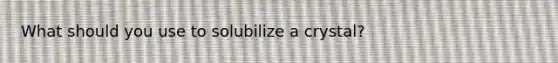 What should you use to solubilize a crystal?