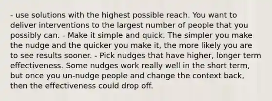 - use solutions with the highest possible reach. You want to deliver interventions to the largest number of people that you possibly can. - Make it simple and quick. The simpler you make the nudge and the quicker you make it, the more likely you are to see results sooner. - Pick nudges that have higher, longer term effectiveness. Some nudges work really well in the short term, but once you un-nudge people and change the context back, then the effectiveness could drop off.