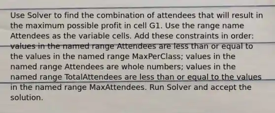 Use Solver to find the combination of attendees that will result in the maximum possible profit in cell G1. Use the range name Attendees as the variable cells. Add these constraints in order: values in the named range Attendees are less than or equal to the values in the named range MaxPerClass; values in the named range Attendees are whole numbers; values in the named range TotalAttendees are less than or equal to the values in the named range MaxAttendees. Run Solver and accept the solution.