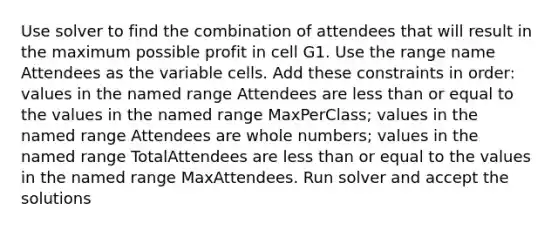 Use solver to find the combination of attendees that will result in the maximum possible profit in cell G1. Use the range name Attendees as the variable cells. Add these constraints in order: values in the named range Attendees are less than or equal to the values in the named range MaxPerClass; values in the named range Attendees are whole numbers; values in the named range TotalAttendees are less than or equal to the values in the named range MaxAttendees. Run solver and accept the solutions