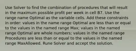 Use Solver to find the combination of procedures that will result in the maximum possible profit per week in cell B7. Use the range name Optimal as the variable cells. Add these constraints in order: values in the name range Optimal are less than or equal to the values in the named range Max; values in the named range Optimal are whole numbers; values in the named range Procedures are less than or equal to the values in the named range MaxAllowed. Rune Solver and accept the solution.