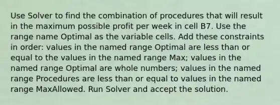 Use Solver to find the combination of procedures that will result in the maximum possible profit per week in cell B7. Use the range name Optimal as the variable cells. Add these constraints in order: values in the named range Optimal are <a href='https://www.questionai.com/knowledge/k7BtlYpAMX-less-than' class='anchor-knowledge'>less than</a> or equal to the values in the named range Max; values in the named range Optimal are <a href='https://www.questionai.com/knowledge/kHClMPgTfV-whole-numbers' class='anchor-knowledge'>whole numbers</a>; values in the named range Procedures are less than or equal to values in the named range MaxAllowed. Run Solver and accept the solution.