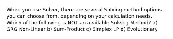 When you use Solver, there are several Solving method options you can choose from, depending on your calculation needs. Which of the following is NOT an available Solving Method? a) GRG Non-Linear b) Sum-Product c) Simplex LP d) Evolutionary