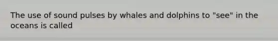 The use of sound pulses by whales and dolphins to "see" in the oceans is called