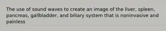 The use of sound waves to create an image of the liver, spleen, pancreas, gallbladder, and biliary system that is noninvasive and painless