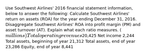 Use Southwest Airlines' 2016 financial statement information, below to answer the following: Calculate Southwest Airlines' return on assets (ROA) for the year ending December 31, 2016. Disaggregate Southwest Airlines' ROA into profit margin (PM) and asset turnover (AT). Explain what each ratio measures. (millions) Total operating revenues20,425 Net income 2,244 Total assets, beginning of year 21,312 Total assets, end of year 23,286 Equity, end of year 8,441