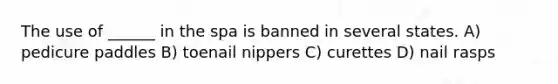 The use of ______ in the spa is banned in several states. A) pedicure paddles B) toenail nippers C) curettes D) nail rasps